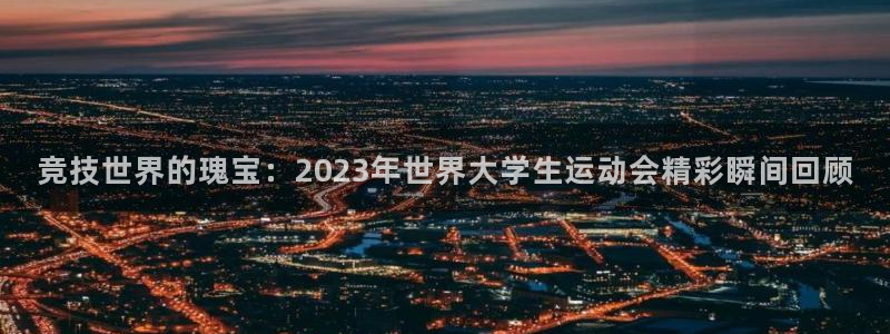 bbin视讯游戏官网：竞技世界的瑰宝：2023年世界大学生运动会精彩瞬间回顾